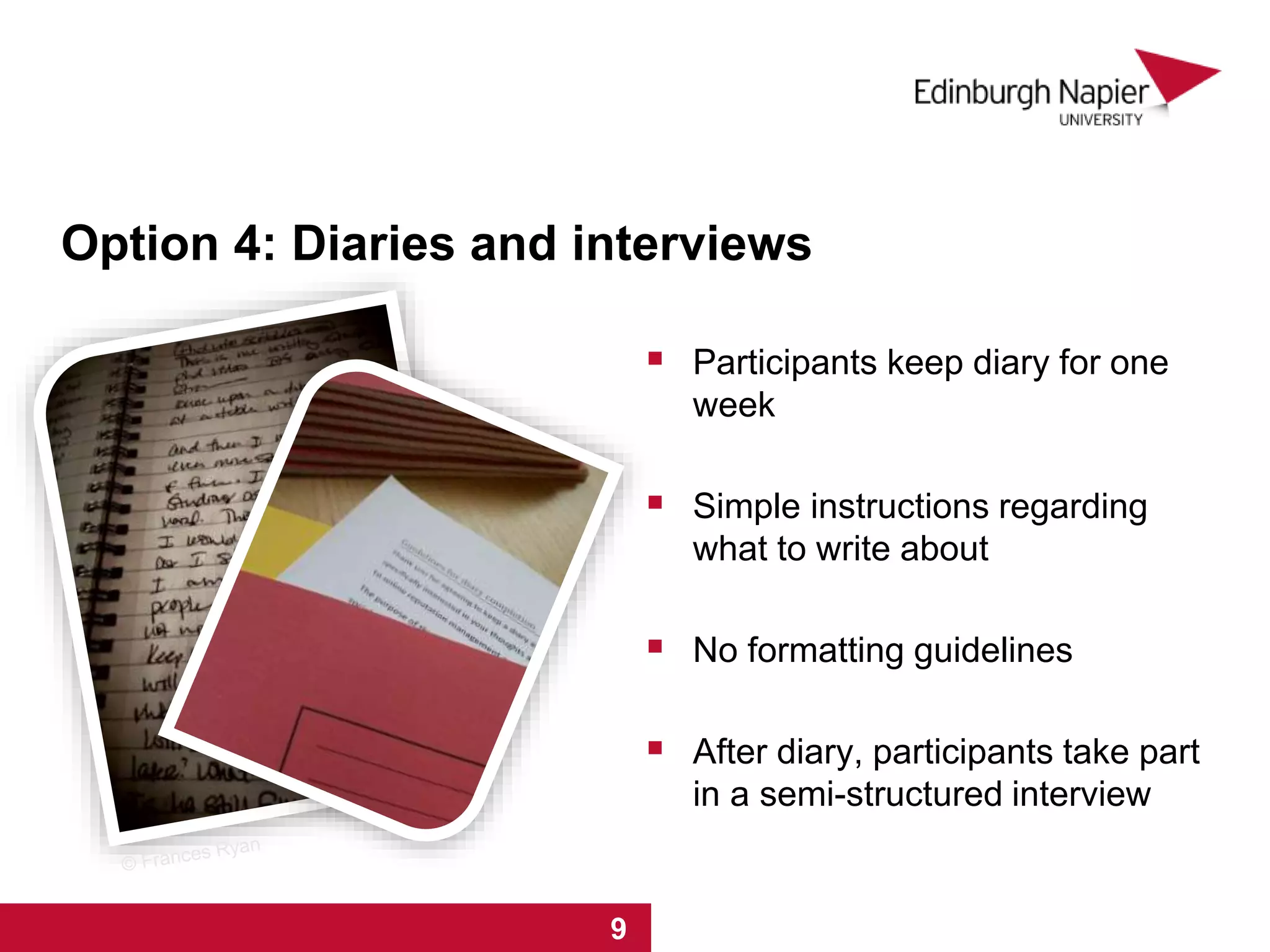 Option 4: Diaries and interviews
 Participants keep diary for one
week
 Simple instructions regarding
what to write about
 No formatting guidelines
 After diary, participants take part
in a semi-structured interview
1 2 3 4 5 6 7 81 2 3 4 5 6 7 8 9
 