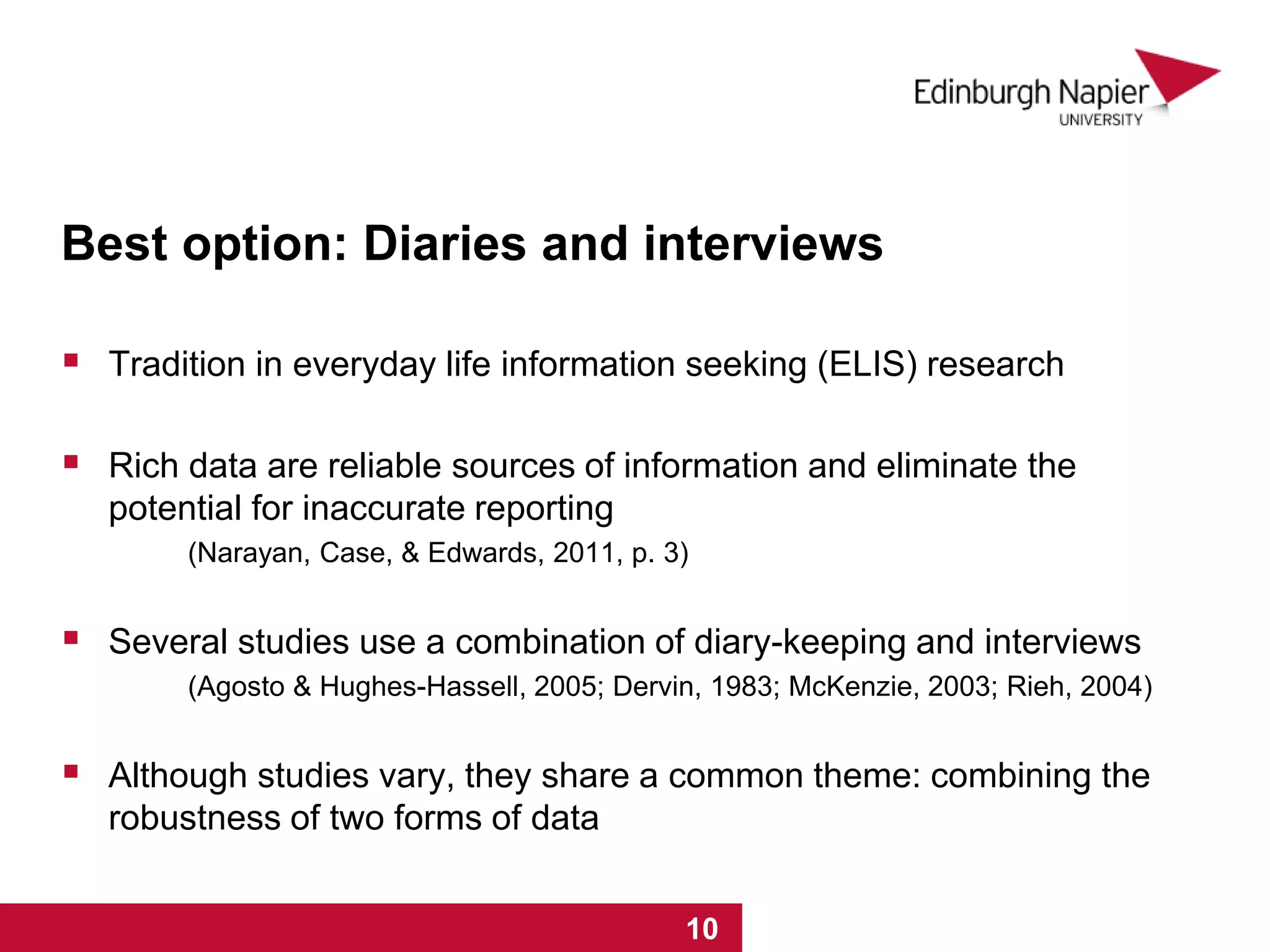 Best option: Diaries and interviews
 Tradition in everyday life information seeking (ELIS) research
 Rich data are reliable sources of information and eliminate the
potential for inaccurate reporting
(Narayan, Case, & Edwards, 2011, p. 3)
 Several studies use a combination of diary-keeping and interviews
(Agosto & Hughes-Hassell, 2005; Dervin, 1983; McKenzie, 2003; Rieh, 2004)
 Although studies vary, they share a common theme: combining the
robustness of two forms of data
1 2 3 4 5 6 7 8 9 101 2 3 4 5 6 7 8 9 10
 