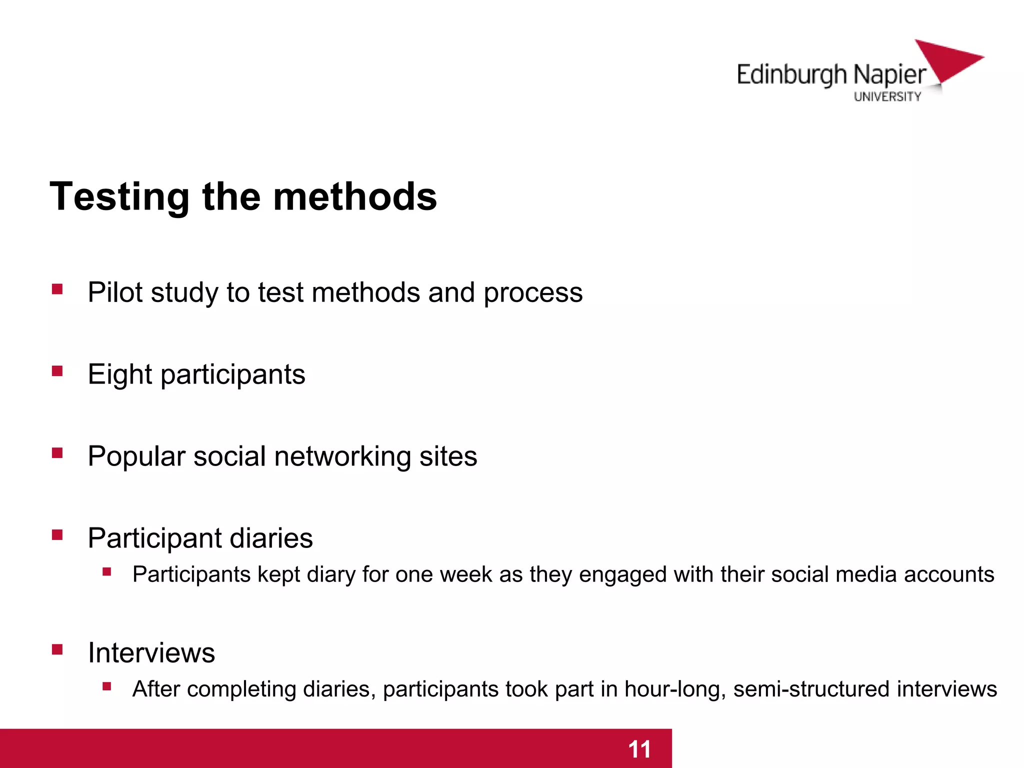 Testing the methods
 Pilot study to test methods and process
 Eight participants
 Popular social networking sites
 Participant diaries
 Participants kept diary for one week as they engaged with their social media accounts
 Interviews
 After completing diaries, participants took part in hour-long, semi-structured interviews
1 2 3 4 5 6 7 8 9 10 111 2 3 4 5 6 7 8 9 10 11
 