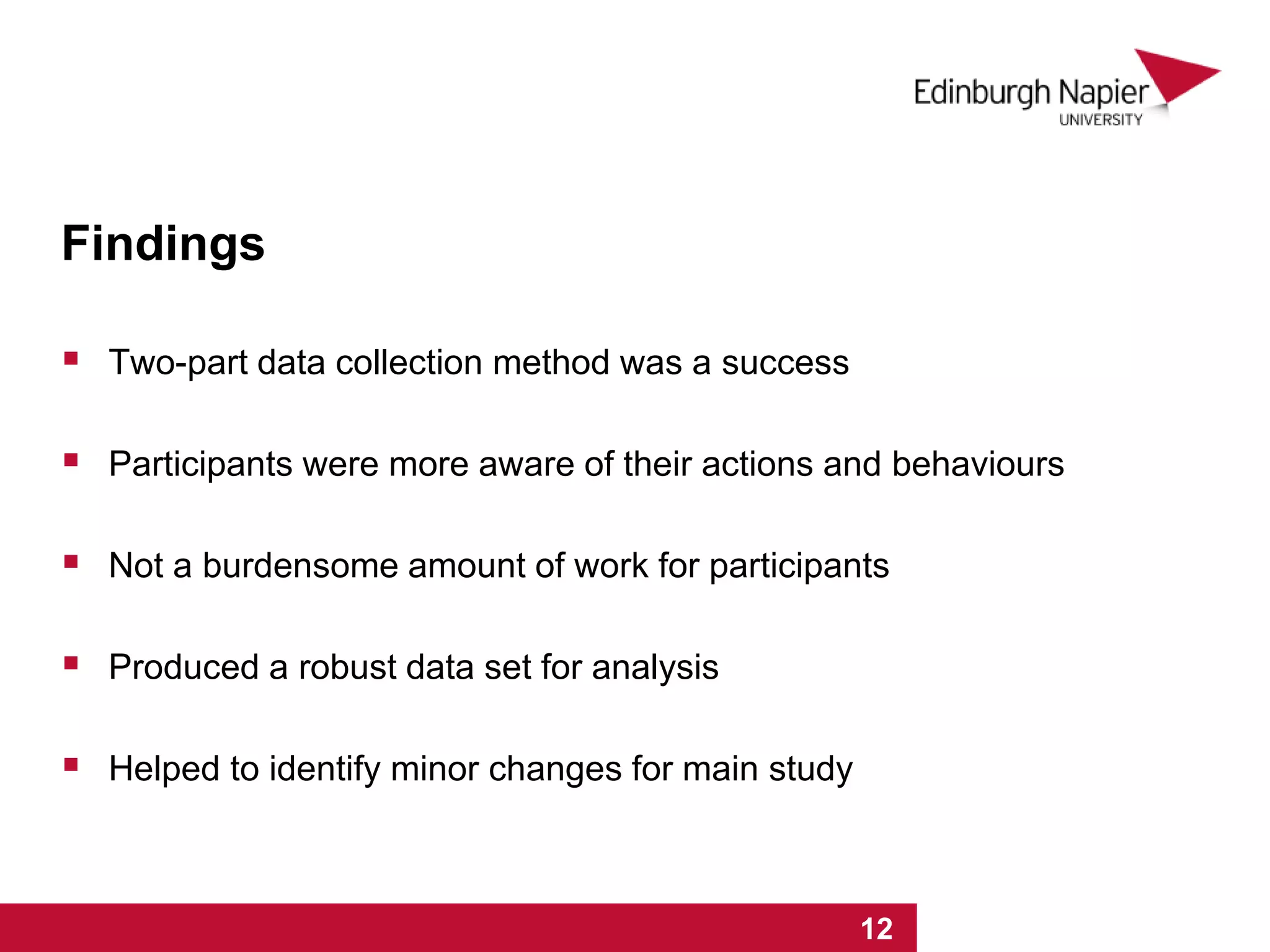 Findings
 Two-part data collection method was a success
 Participants were more aware of their actions and behaviours
 Not a burdensome amount of work for participants
 Produced a robust data set for analysis
 Helped to identify minor changes for main study
1 2 3 4 5 6 7 8 9 10 11 12 131 2 3 4 5 6 7 8 9 10 11 12
 