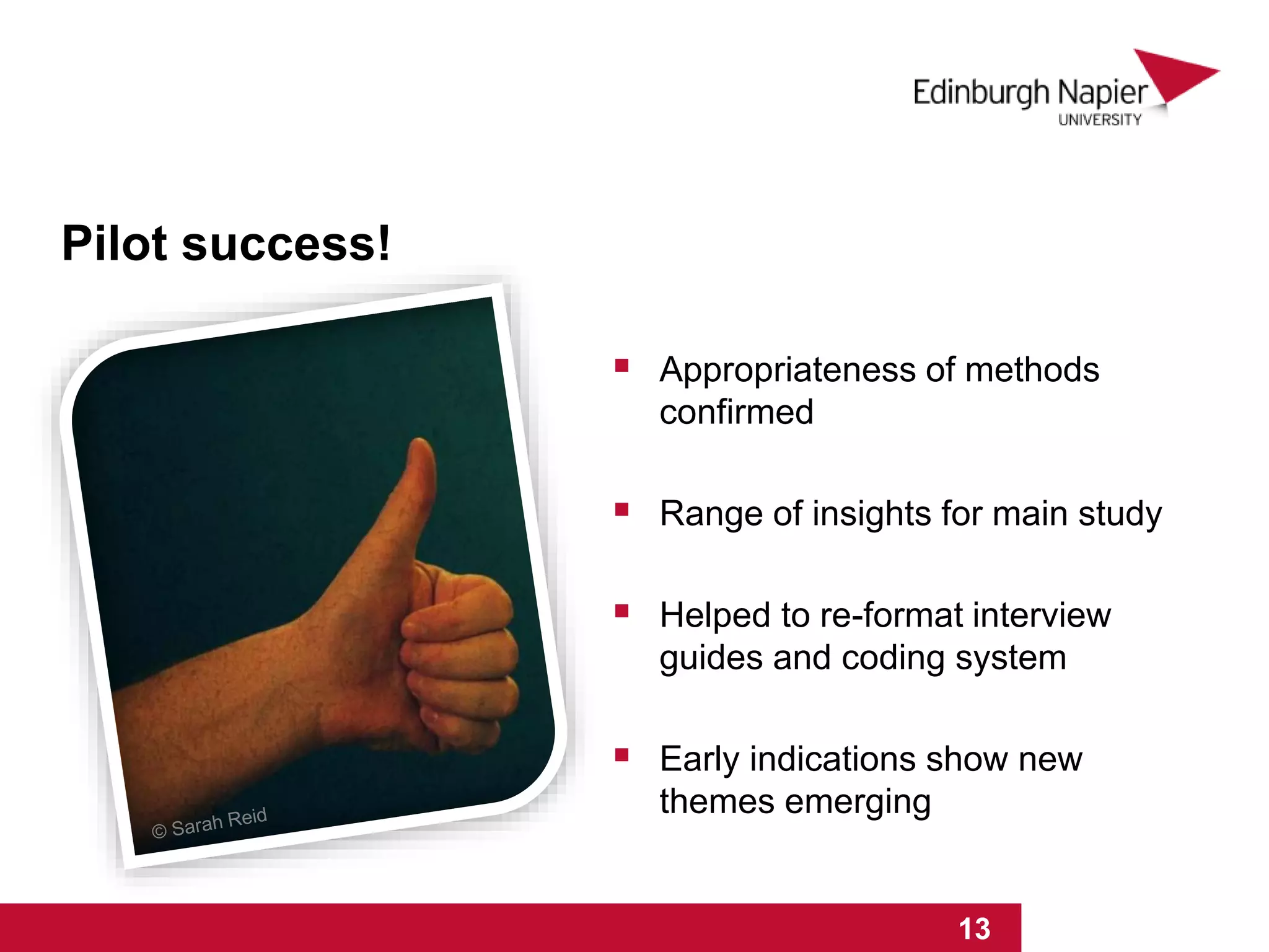 1 2 3 4 5 6 7 8 9 10 11 12 13 14 15
 Appropriateness of methods
confirmed
 Range of insights for main study
 Helped to re-format interview
guides and coding system
 Early indications show new
themes emerging
Pilot success!
1 2 3 4 5 6 7 8 9 10 11 12 13
 