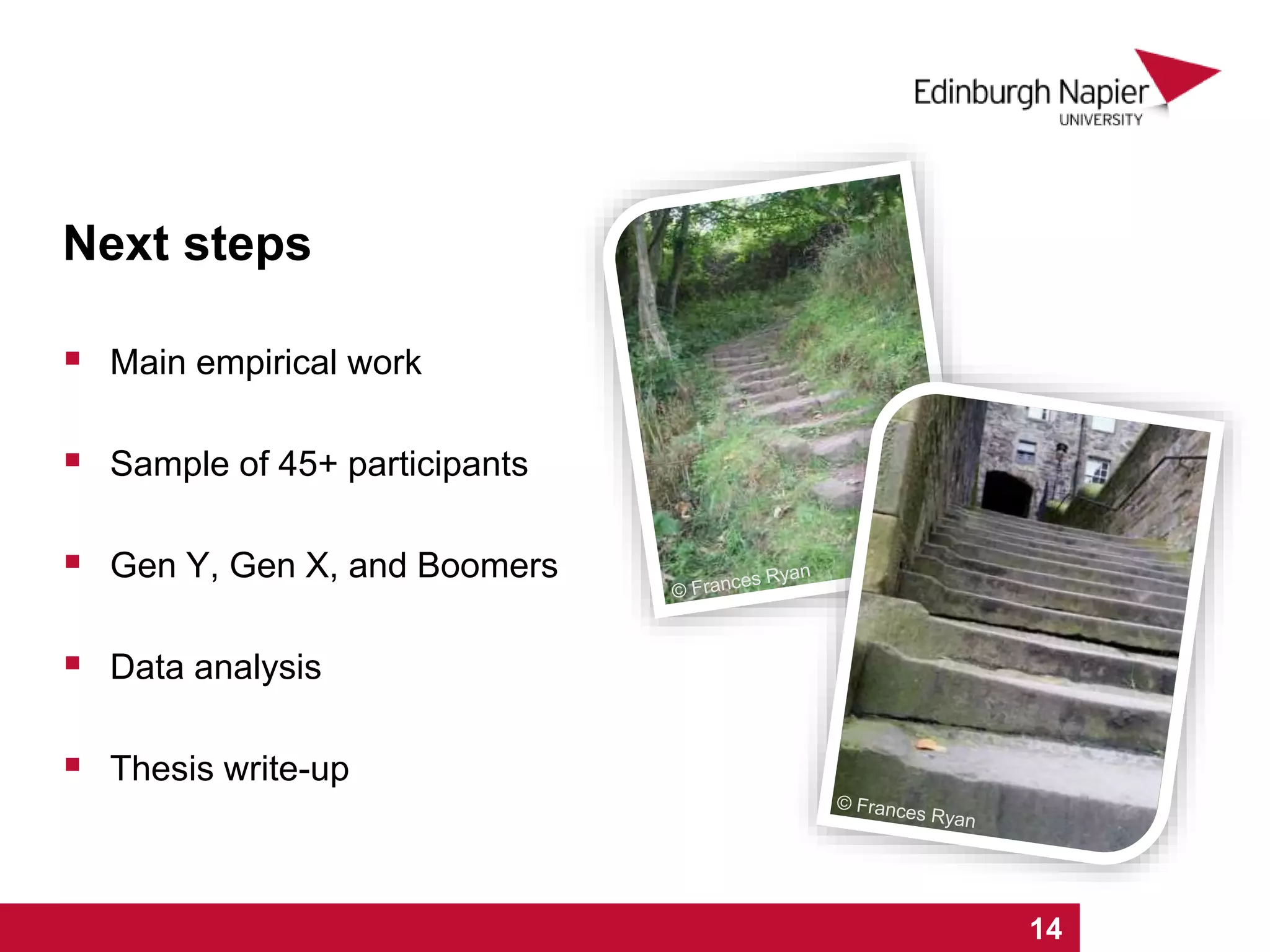 Next steps
 Main empirical work
 Sample of 45+ participants
 Gen Y, Gen X, and Boomers
 Data analysis
 Thesis write-up
1 2 3 4 5 6 7 8 9 10 11 12 13 14 15 16 171 2 3 4 5 6 7 8 9 10 11 12 13 14
 