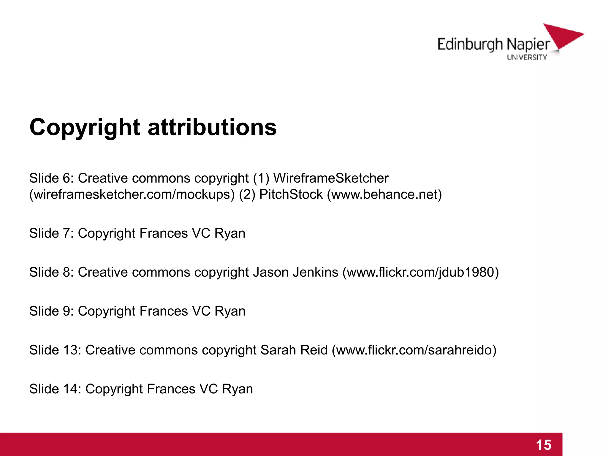 Slide 6: Creative commons copyright (1) WireframeSketcher
(wireframesketcher.com/mockups) (2) PitchStock (www.behance.net)
Slide 7: Copyright Frances VC Ryan
Slide 8: Creative commons copyright Jason Jenkins (www.flickr.com/jdub1980)
Slide 9: Copyright Frances VC Ryan
Slide 13: Creative commons copyright Sarah Reid (www.flickr.com/sarahreido)
Slide 14: Copyright Frances VC Ryan
1 2 3 4 5 6 7 8 9 10 11 12 13 14 15
Copyright attributions
 