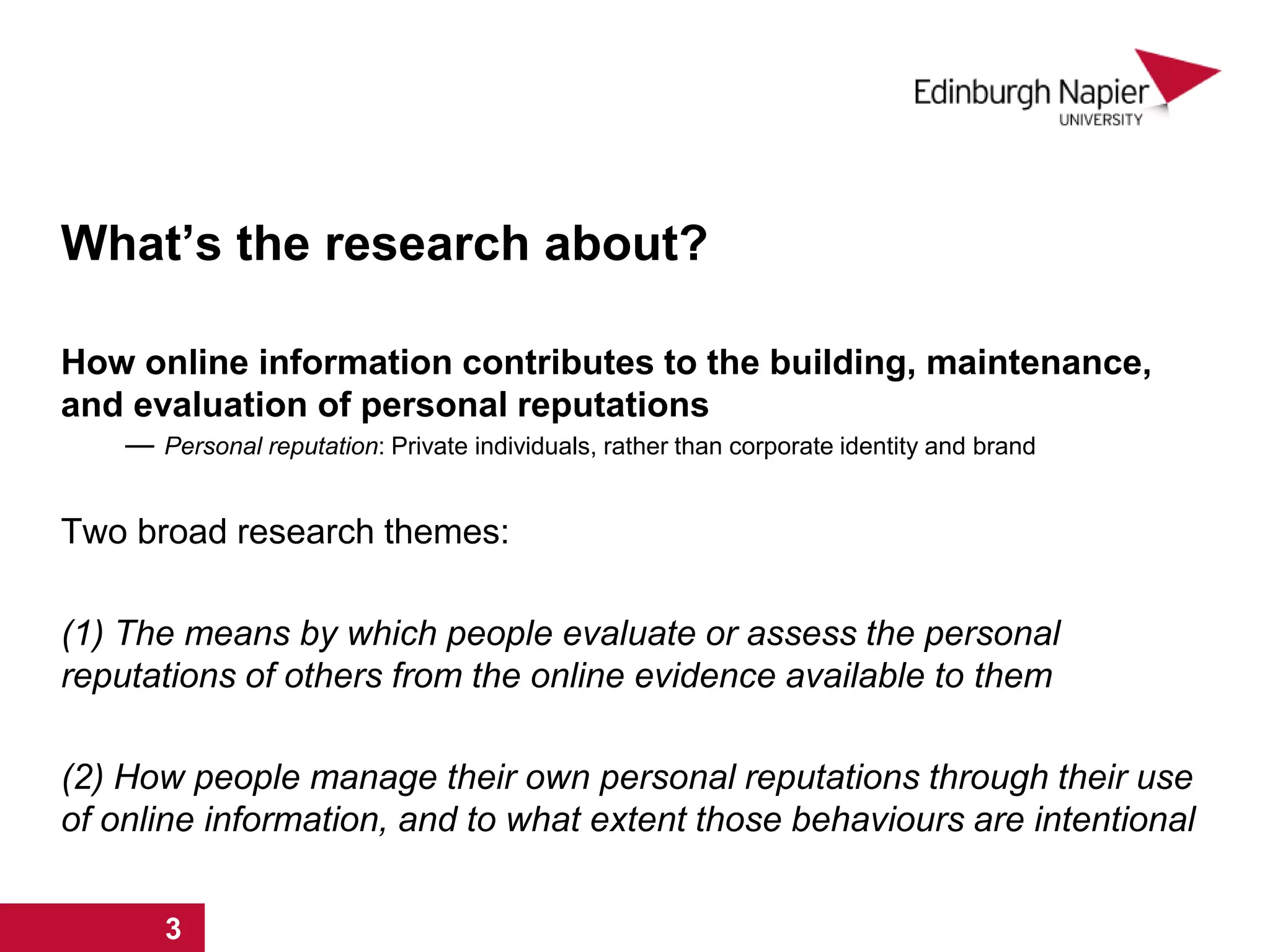 What’s the research about?
How online information contributes to the building, maintenance,
and evaluation of personal reputations
― Personal reputation: Private individuals, rather than corporate identity and brand
Two broad research themes:
(1) The means by which people evaluate or assess the personal
reputations of others from the online evidence available to them
(2) How people manage their own personal reputations through their use
of online information, and to what extent those behaviours are intentional
1 2 31 2 3
 