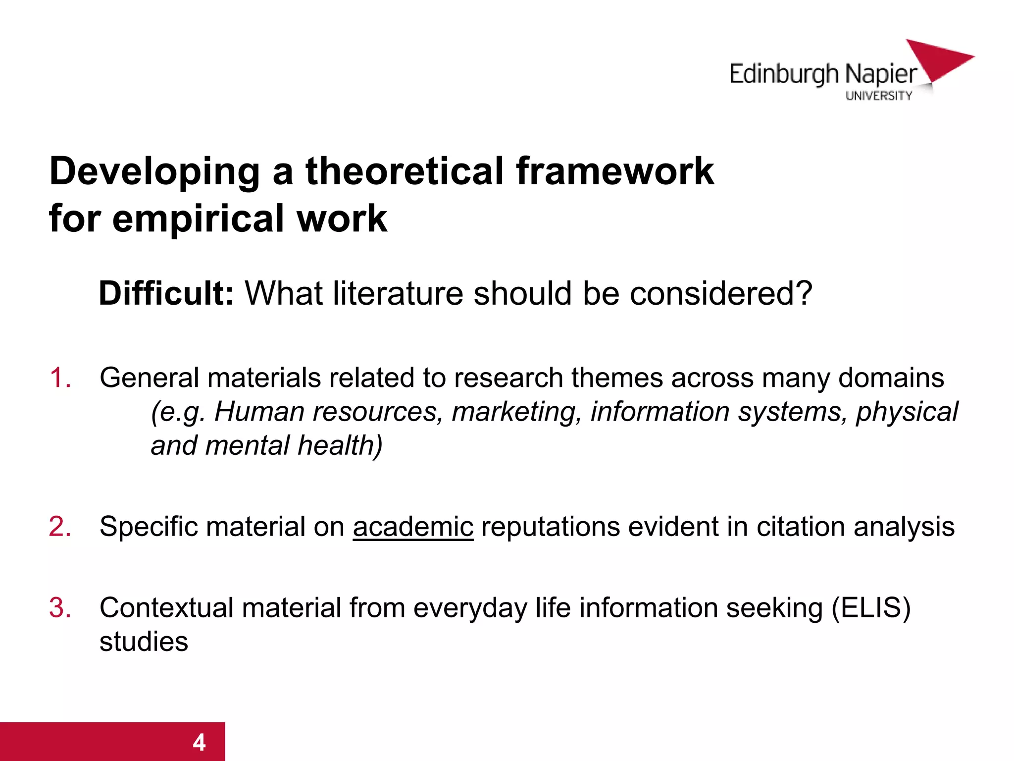 Developing a theoretical framework
for empirical work
Difficult: What literature should be considered?
1. General materials related to research themes across many domains
(e.g. Human resources, marketing, information systems, physical
and mental health)
2. Specific material on academic reputations evident in citation analysis
3. Contextual material from everyday life information seeking (ELIS)
studies
1 2 3 41 2 3 4
 