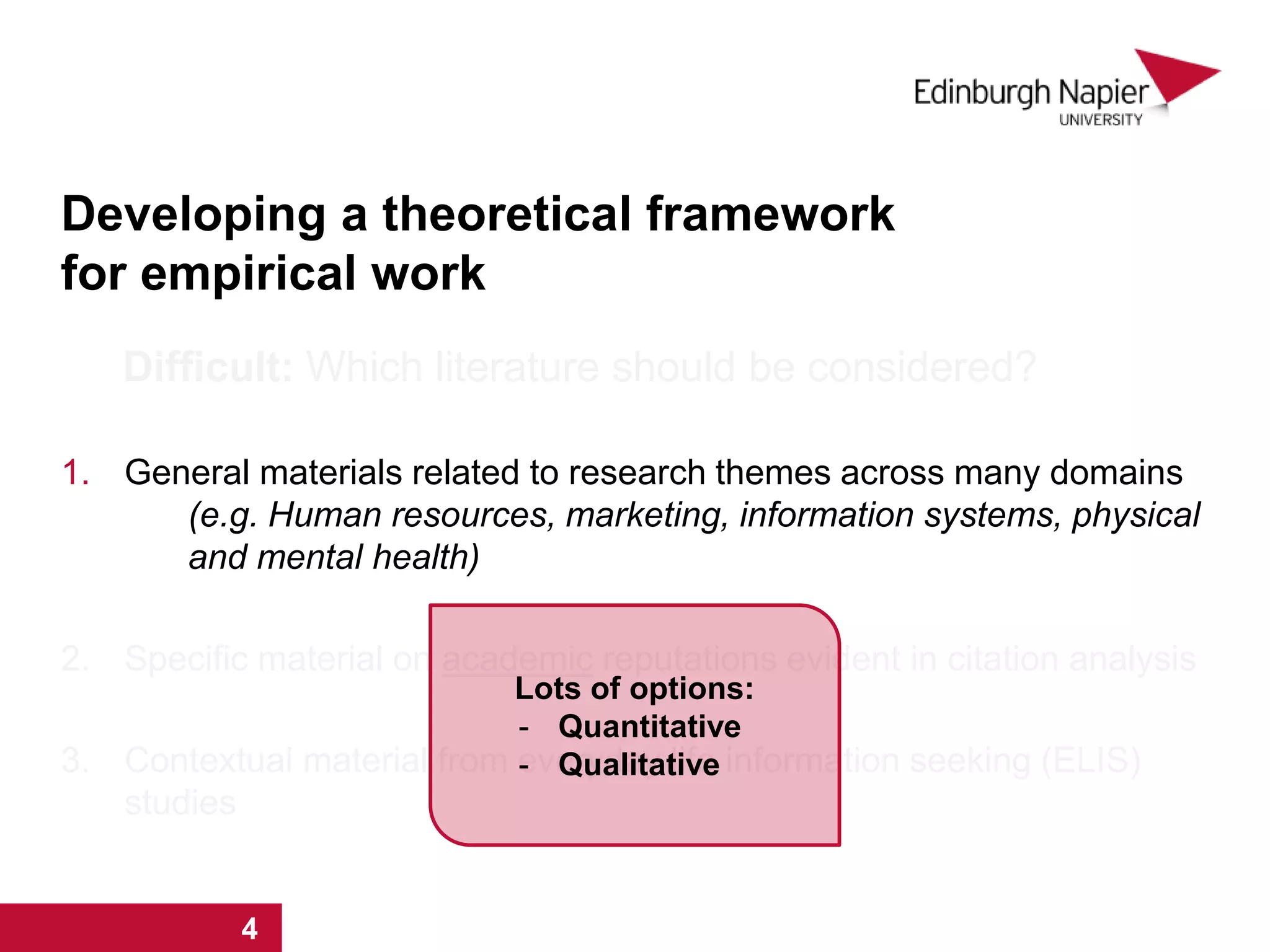 Developing a theoretical framework
for empirical work
Difficult: Which literature should be considered?
1. General materials related to research themes across many domains
(e.g. Human resources, marketing, information systems, physical
and mental health)
2. Specific material on academic reputations evident in citation analysis
3. Contextual material from everyday life information seeking (ELIS)
studies
1 2 3 4
Lots of options:
- Quantitative
- Qualitative
1 2 3 4
 