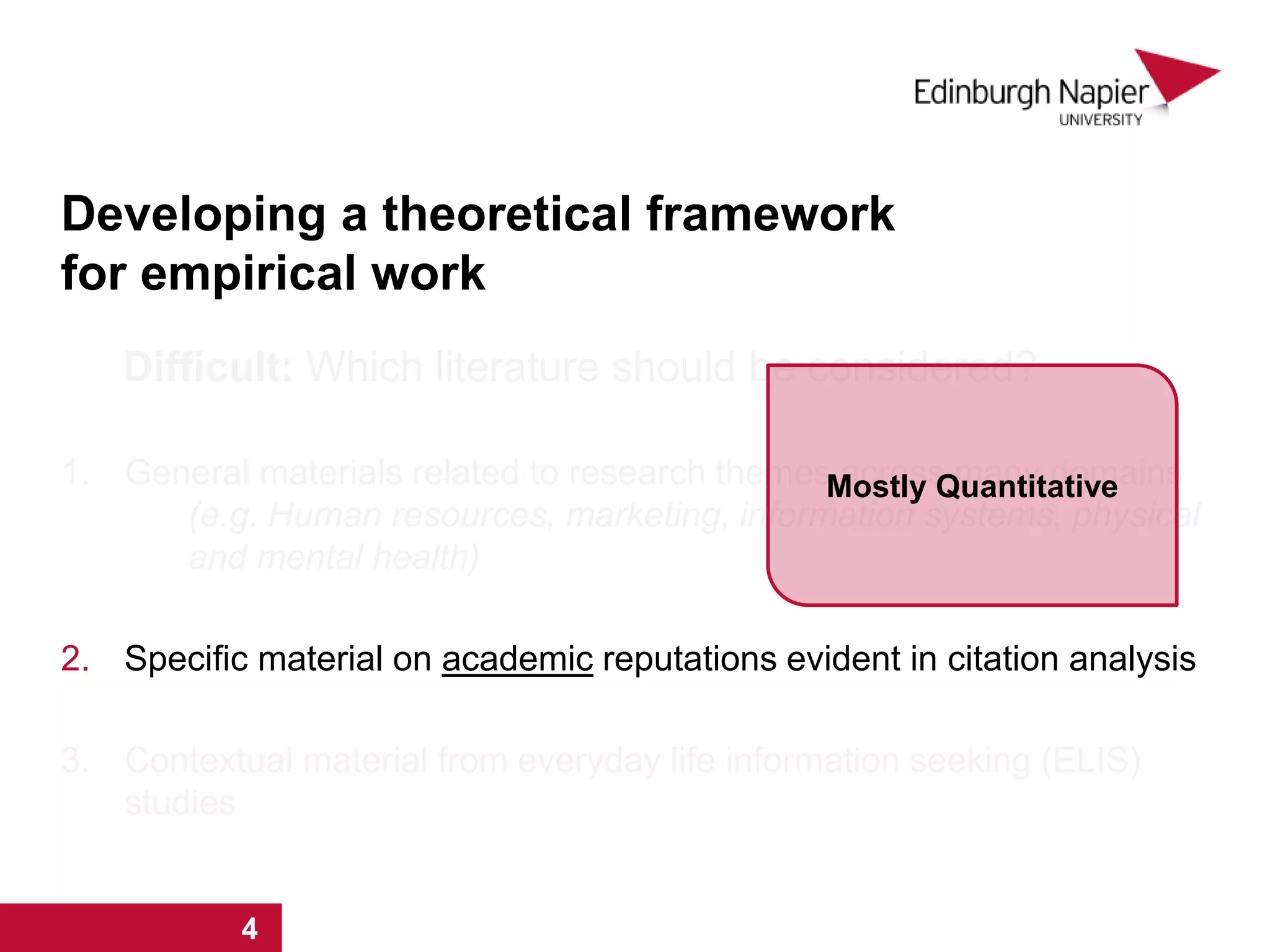 Developing a theoretical framework
for empirical work
Difficult: Which literature should be considered?
1. General materials related to research themes across many domains
(e.g. Human resources, marketing, information systems, physical
and mental health)
2. Specific material on academic reputations evident in citation analysis
3. Contextual material from everyday life information seeking (ELIS)
studies
1 2 3 4
Mostly Quantitative
1 2 3 4
 