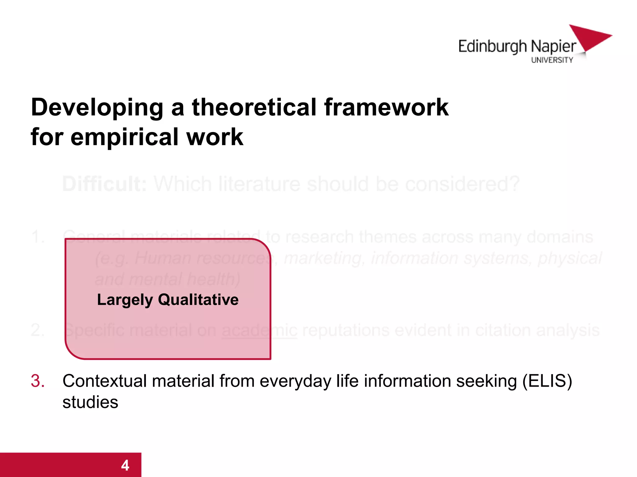 Developing a theoretical framework
for empirical work
Difficult: Which literature should be considered?
1. General materials related to research themes across many domains
(e.g. Human resources, marketing, information systems, physical
and mental health)
2. Specific material on academic reputations evident in citation analysis
3. Contextual material from everyday life information seeking (ELIS)
studies
1 2 3 4
Largely Qualitative
1 2 3 4
 