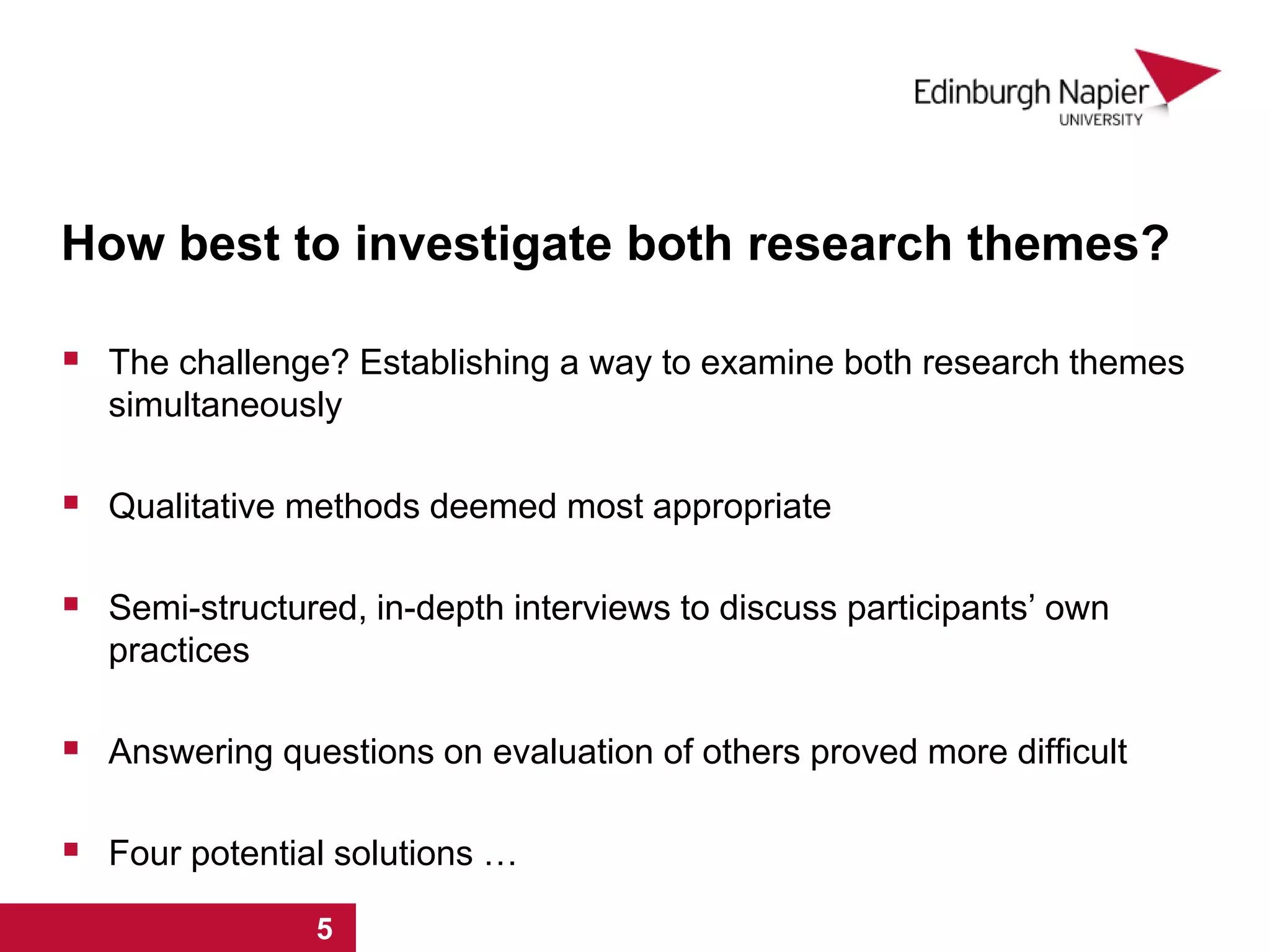 How best to investigate both research themes?
 The challenge? Establishing a way to examine both research themes
simultaneously
 Qualitative methods deemed most appropriate
 Semi-structured, in-depth interviews to discuss participants’ own
practices
 Answering questions on evaluation of others proved more difficult
 Four potential solutions …
1 2 3 4 5 6 71 2 3 4 5
 