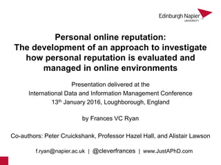Personal online reputation:
The development of an approach to investigate
how personal reputation is evaluated and
managed in online environments
by Frances VC Ryan
Presentation delivered at the
International Data and Information Management Conference
13th January 2016, Loughborough, England
Co-authors: Peter Cruickshank, Professor Hazel Hall, and Alistair Lawson
f.ryan@napier.ac.uk | @cleverfrances | www.JustAPhD.com
1
 