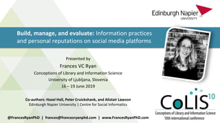 Build, manage, and evaluate: Information practices
and personal reputations on social media platforms
@FrancesRyanPhD | frances@francesryanphd.com | www.FrancesRyanPhD.com
Presented by
Frances VC Ryan
Conceptions of Library and Information Science
University of Ljubljana, Slovenia
16 – 19 June 2019
Co-authors: Hazel Hall, Peter Cruickshank, and Alistair Lawson
Edinburgh Napier University | Centre for Social Informatics
 