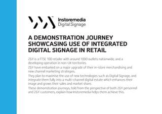 A DEMONSTRATION JOURNEY
SHOWCASING USE OF INTEGRATED
DIGITAL SIGNAGE IN RETAIL
Z&Y is a FTSE 100 retailer with around 1000 outlets nationwide, and a
developing operation in non-UK territories.
Z&Y have embarked on a major upgrade of their in-store merchandising and
new channel marketing strategies.
They plan to maximise the use of new technologies such as Digital Signage, and
integrate them fully into a multi-channel digital estate which enhances their
image and grows their sales and market share.
These demonstration journeys, told from the perspective of both Z&Y personnel
and Z&Y customers, explain how Instoremedia helps them achieve this.
 