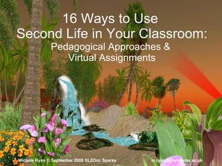 16 Ways to Use  Second Life in Your Classroom: Pedagogical Approaches &  Virtual Assignments Michele Ryan  ©  September 2008   SLEDcc Sparks   m.ryan2@lancaster.ac.uk  
