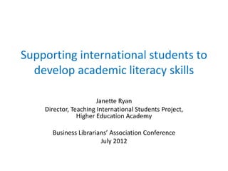 Supporting international students to
  develop academic literacy skills

                       Janette Ryan
    Director, Teaching International Students Project,
                Higher Education Academy

      Business Librarians’ Association Conference
                       July 2012
 