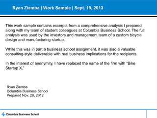 Ryan Ziemba | Work Sample | Sept. 19, 2013

This work sample contains excerpts from a comprehensive analysis I prepared
along with my team of student colleagues at Columbia Business School. The full
analysis was used by the investors and management team of a custom bicycle
design and manufacturing startup.
While this was in part a business school assignment, it was also a valuable
consulting-style deliverable with real business implications for the recipients.
In the interest of anonymity, I have replaced the name of the firm with “Bike
Startup X.”

Ryan Ziemba
Columbia Business School
Prepared Nov. 28, 2012

 