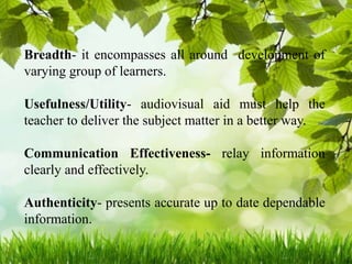 Breadth- it encompasses all around development of
varying group of learners.
Usefulness/Utility- audiovisual aid must help the
teacher to deliver the subject matter in a better way.
Communication Effectiveness- relay information
clearly and effectively.
Authenticity- presents accurate up to date dependable
information.
 