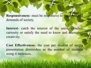 Responsiveness- must be responsive to the needs and
demands of society.
Interest- catch the interest of the users, simulate
curiosity or satisfy the need to know and encourage
creativity.
Cost Effectiveness- the cost per student of media
presentation diminishes as the number of students
using it increases.
 