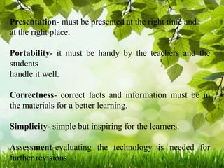 Presentation- must be presented at the right time and
at the right place.
Portability- it must be handy by the teachers and the
students
handle it well.
Correctness- correct facts and information must be in
the materials for a better learning.
Simplicity- simple but inspiring for the learners.
Assessment-evaluating the technology is needed for
further revisions
 