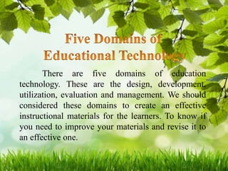 There are five domains of education
technology. These are the design, development,
utilization, evaluation and management. We should
considered these domains to create an effective
instructional materials for the learners. To know if
you need to improve your materials and revise it to
an effective one.
 