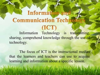 Information Technology is transmitting,
sharing, comprehend knowledge through the use of
technology.
The focus of ICT is the instructional medias
that the learners and teachers can use to acquire
learning and information about a specific lesson.
 
