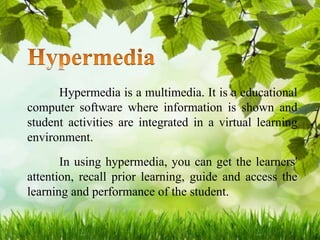 Hypermedia is a multimedia. It is a educational
computer software where information is shown and
student activities are integrated in a virtual learning
environment.
In using hypermedia, you can get the learners'
attention, recall prior learning, guide and access the
learning and performance of the student.
 