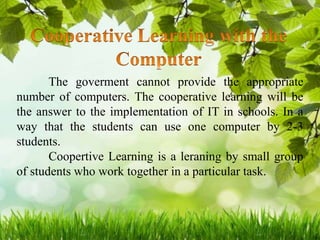 The goverment cannot provide the appropriate
number of computers. The cooperative learning will be
the answer to the implementation of IT in schools. In a
way that the students can use one computer by 2-3
students.
Coopertive Learning is a leraning by small group
of students who work together in a particular task.
 