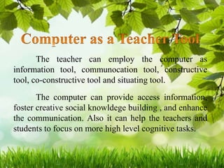 The teacher can employ the computer as
information tool, communocation tool, constructive
tool, co-constructive tool and situating tool.
The computer can provide access information,
foster creative social knowldege building , and enhance
the communication. Also it can help the teachers and
students to focus on more high level cognitive tasks.
 