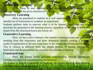 Meaningful Learning
Gives focus to new experience that departs from the learning of a
sequence of words but gives attention to meaning.
Discovery Learning
Ideas are presented to students in a well organized way, such as through
detailed set of instructions to complete an experiment.
Students perform tasks to uncover what is to be learned. New ideas and new
decisions are generated in the learning process, regardless of the need to move and
depart from the structured lesson previously set.
Generative Learning
Here, we have active listeners who attend to learning events and generates
meaning from this experience and draw inferences thereby creating a personal
model of explanation to the new experience in the context of existing knowledge.
This is viewed as different from the simple process of storing information.
Motivation and Responsibility are crucial to this domain of learning.
Constructivism
Here, the learner builds personal understanding through appropriate
learning activities and a good learning environment.
The learner is directly responsible for learning. He creates personal understanding
and transforms it into knowledge.
 