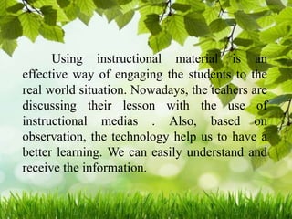 Using instructional material is an
effective way of engaging the students to the
real world situation. Nowadays, the teahers are
discussing their lesson with the use of
instructional medias . Also, based on
observation, the technology help us to have a
better learning. We can easily understand and
receive the information.
 