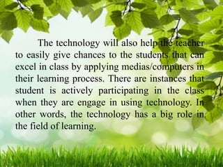 The technology will also help the teacher
to easily give chances to the students that can
excel in class by applying medias/computers in
their learning process. There are instances that
student is actively participating in the class
when they are engage in using technology. In
other words, the technology has a big role in
the field of learning.
 