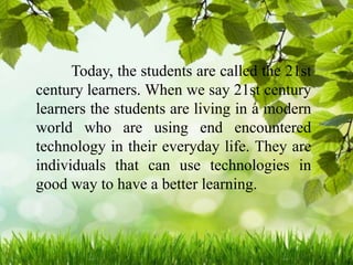 Today, the students are called the 21st
century learners. When we say 21st century
learners the students are living in a modern
world who are using end encountered
technology in their everyday life. They are
individuals that can use technologies in
good way to have a better learning.
 