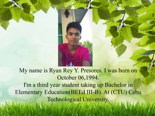 My name is Ryan Rey Y. Presores. I was born on
October 06,1994.
I'm a third year student taking up Bachelor in
Elementary Education(BEEd III-B). At (CTU) Cebu
Technological University.
 