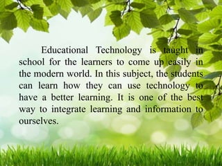 Educational Technology is taught in
school for the learners to come up easily in
the modern world. In this subject, the students
can learn how they can use technology to
have a better learning. It is one of the best
way to integrate learning and information to
ourselves.
 