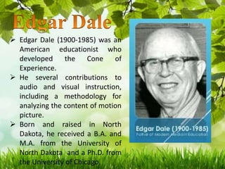  Edgar Dale (1900-1985) was an
American educationist who
developed the Cone of
Experience.
 He several contributions to
audio and visual instruction,
including a methodology for
analyzing the content of motion
picture.
 Born and raised in North
Dakota, he received a B.A. and
M.A. from the University of
North Dakota and a Ph.D. from
the University of Chicago.
 