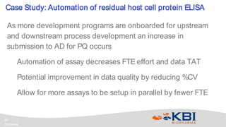Confidential
12
As more development programs are onboarded for upstream
and downstream process development an increase in
submission to AD for PQ occurs
Automation of assay decreases FTE effort and data TAT
Potential improvement in data quality by reducing %CV
Allow for more assays to be setup in parallel by fewer FTE
Case Study: Automation of residual host cell protein ELISA
 