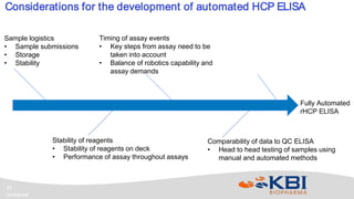 Confidential
17
Considerations for the development of automated HCP ELISA
Fully Automated
rHCP ELISA
Sample logistics
• Sample submissions
• Storage
• Stability
Stability of reagents
• Stability of reagents on deck
• Performance of assay throughout assays
Timing of assay events
• Key steps from assay need to be
taken into account
• Balance of robotics capability and
assay demands
Comparability of data to QC ELISA
• Head to head testing of samples using
manual and automated methods
 
