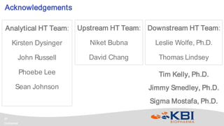 Confidential
27
Analytical HT Team:
Kirsten Dysinger
John Russell
Phoebe Lee
Sean Johnson
Acknowledgements
Tim Kelly, Ph.D.
Jimmy Smedley, Ph.D.
Sigma Mostafa, Ph.D.
Upstream HT Team:
Niket Bubna
David Chang
Downstream HT Team:
Leslie Wolfe, Ph.D.
Thomas Lindsey
 