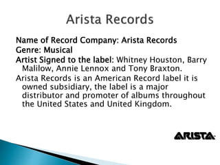 Name of Record Company: Arista Records
Genre: Musical
Artist Signed to the label: Whitney Houston, Barry
Malilow, Annie Lennox and Tony Braxton.
Arista Records is an American Record label it is
owned subsidiary, the label is a major
distributor and promoter of albums throughout
the United States and United Kingdom.
 