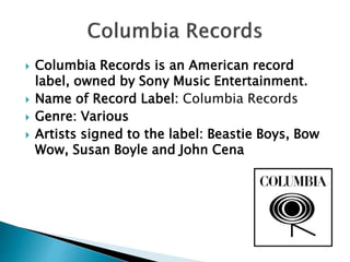  Columbia Records is an American record
label, owned by Sony Music Entertainment.
 Name of Record Label: Columbia Records
 Genre: Various
 Artists signed to the label: Beastie Boys, Bow
Wow, Susan Boyle and John Cena
 