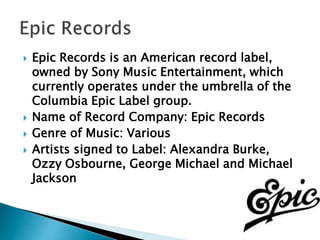  Epic Records is an American record label,
owned by Sony Music Entertainment, which
currently operates under the umbrella of the
Columbia Epic Label group.
 Name of Record Company: Epic Records
 Genre of Music: Various
 Artists signed to Label: Alexandra Burke,
Ozzy Osbourne, George Michael and Michael
Jackson
 