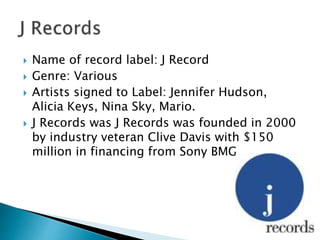  Name of record label: J Record
 Genre: Various
 Artists signed to Label: Jennifer Hudson,
Alicia Keys, Nina Sky, Mario.
 J Records was J Records was founded in 2000
by industry veteran Clive Davis with $150
million in financing from Sony BMG.
 