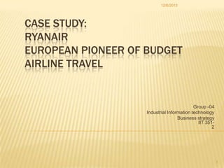 12/6/2013

CASE STUDY:
RYANAIR
EUROPEAN PIONEER OF BUDGET
AIRLINE TRAVEL

Group -04
Industrial Information technology
Business strategy
IIT 3512

1

 