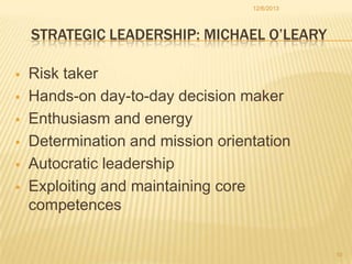 12/6/2013

STRATEGIC LEADERSHIP: MICHAEL O’LEARY








Risk taker
Hands-on day-to-day decision maker
Enthusiasm and energy
Determination and mission orientation
Autocratic leadership
Exploiting and maintaining core
competences

10

 