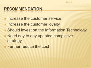 12/6/2013

RECOMMENDATION
Increase the customer service
 Increase the customer loyalty
 Should invest on the Information Technology
 Need day to day updated completive
strategy
 Further reduce the cost


16

 