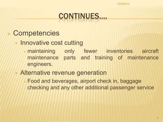 12/6/2013

CONTINUES….


Competencies


Innovative cost cutting
 maintaining

only
fewer
inventories
aircraft
maintenance parts and training of maintenance
engineers.



Alternative revenue generation
 Food

and beverages, airport check in, baggage
checking and any other additional passenger service

9

 