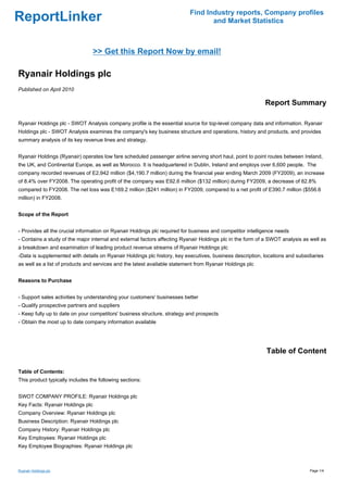 Find Industry reports, Company profiles
ReportLinker                                                                      and Market Statistics



                                  >> Get this Report Now by email!

Ryanair Holdings plc
Published on April 2010

                                                                                                           Report Summary

Ryanair Holdings plc - SWOT Analysis company profile is the essential source for top-level company data and information. Ryanair
Holdings plc - SWOT Analysis examines the company's key business structure and operations, history and products, and provides
summary analysis of its key revenue lines and strategy.


Ryanair Holdings (Ryanair) operates low fare scheduled passenger airline serving short haul, point to point routes between Ireland,
the UK, and Continental Europe, as well as Morocco. It is headquartered in Dublin, Ireland and employs over 6,600 people. The
company recorded revenues of E2,942 million ($4,190.7 million) during the financial year ending March 2009 (FY2009), an increase
of 8.4% over FY2008. The operating profit of the company was E92.6 million ($132 million) during FY2009, a decrease of 82.8%
compared to FY2008. The net loss was E169.2 million ($241 million) in FY2009, compared to a net profit of E390.7 million ($556.6
million) in FY2008.


Scope of the Report


- Provides all the crucial information on Ryanair Holdings plc required for business and competitor intelligence needs
- Contains a study of the major internal and external factors affecting Ryanair Holdings plc in the form of a SWOT analysis as well as
a breakdown and examination of leading product revenue streams of Ryanair Holdings plc
-Data is supplemented with details on Ryanair Holdings plc history, key executives, business description, locations and subsidiaries
as well as a list of products and services and the latest available statement from Ryanair Holdings plc


Reasons to Purchase


- Support sales activities by understanding your customers' businesses better
- Qualify prospective partners and suppliers
- Keep fully up to date on your competitors' business structure, strategy and prospects
- Obtain the most up to date company information available




                                                                                                            Table of Content

Table of Contents:
This product typically includes the following sections:


SWOT COMPANY PROFILE: Ryanair Holdings plc
Key Facts: Ryanair Holdings plc
Company Overview: Ryanair Holdings plc
Business Description: Ryanair Holdings plc
Company History: Ryanair Holdings plc
Key Employees: Ryanair Holdings plc
Key Employee Biographies: Ryanair Holdings plc



Ryanair Holdings plc                                                                                                          Page 1/4
 