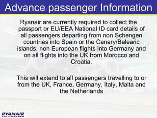 Advance passenger Information
    Ryanair are currently required to collect the
   passport or EU/EEA National ID card details of
    all passengers departing from non Schengen
     countries into Spain or the Canary/Balearic
  islands, non European flights into Germany and
     on all flights into the UK from Morocco and
                          Croatia.

  This will extend to all passengers travelling to or
  from the UK, France, Germany, Italy, Malta and
                   the Netherlands
 