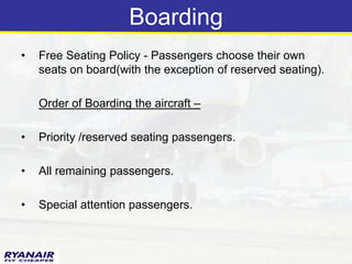 Boarding
•   Free Seating Policy - Passengers choose their own
    seats on board(with the exception of reserved seating).

    Order of Boarding the aircraft –

•   Priority /reserved seating passengers.

•   All remaining passengers.

•   Special attention passengers.
 