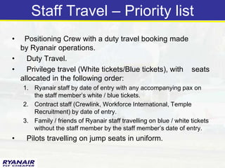 Staff Travel – Priority list
•  Positioning Crew with a duty travel booking made
  by Ryanair operations.
•   Duty Travel.
•   Privilege travel (White tickets/Blue tickets), with seats
  allocated in the following order:
    1. Ryanair staff by date of entry with any accompanying pax on
       the staff member’s white / blue tickets.
    2. Contract staff (Crewlink, Workforce International, Temple
       Recruitment) by date of entry.
    3. Family / friends of Ryanair staff travelling on blue / white tickets
       without the staff member by the staff member’s date of entry.
•    Pilots travelling on jump seats in uniform.
 