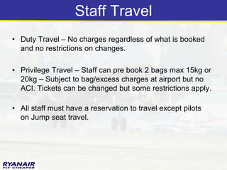 Staff Travel
• Duty Travel – No charges regardless of what is booked
  and no restrictions on changes.

• Privilege Travel – Staff can pre book 2 bags max 15kg or
  20kg – Subject to bag/excess charges at airport but no
  ACI. Tickets can be changed but some restrictions apply.

• All staff must have a reservation to travel except pilots
  on Jump seat travel.
 